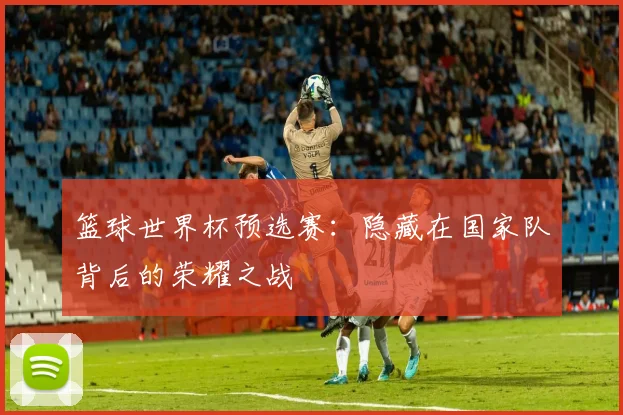 篮球世界杯预选赛:隐藏在国家队背后的荣耀之战