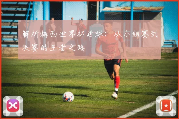 解析梅西世界杯进球：从小组赛到决赛的王者之路