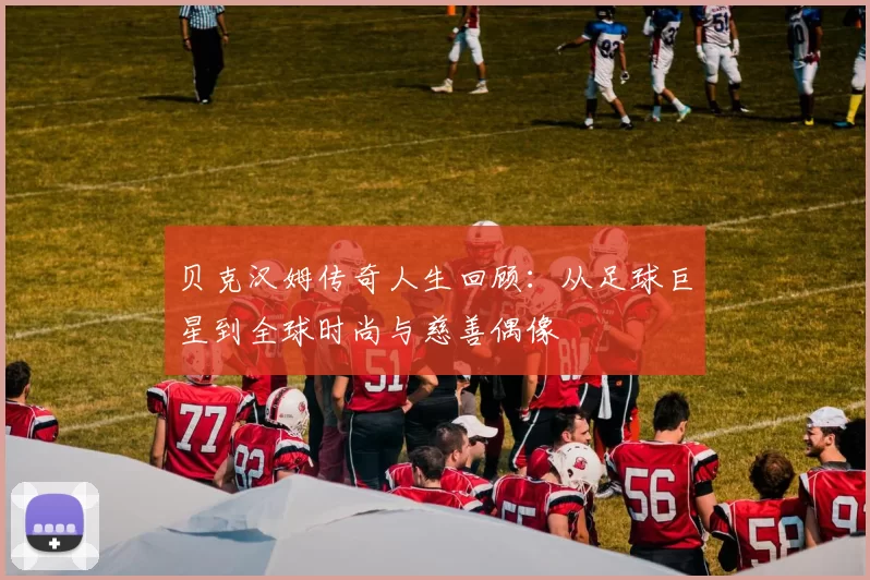 贝克汉姆传奇人生回顾：从足球巨星到全球时尚与慈善偶像