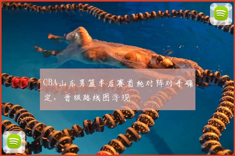 CBA山东男篮季后赛首轮对阵对手确定，晋级路线图浮现