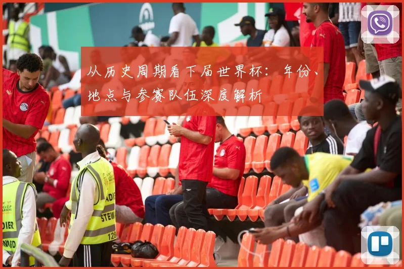 从历史周期看下届世界杯：年份、地点与参赛队伍深度解析