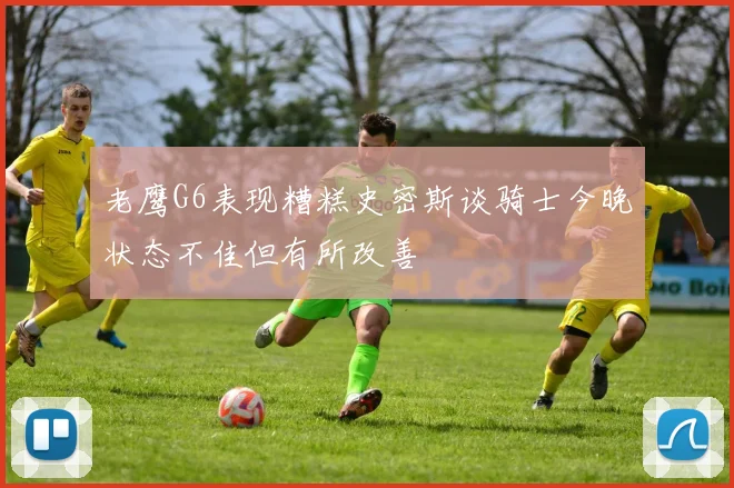 老鹰G6表现糟糕史密斯谈骑士今晚状态不佳但有所改善