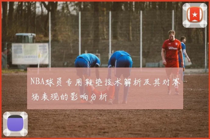 NBA球员专用鞋垫技术解析及其对赛场表现的影响分析