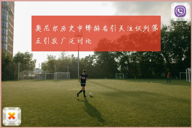奥尼尔历史中锋排名引关注仅列第五引发广泛讨论
