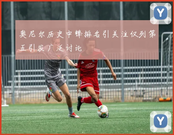 奥尼尔历史中锋排名引关注仅列第五引发广泛讨论