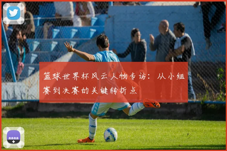 篮球世界杯风云人物专访:从小组赛到决赛的关键转折点