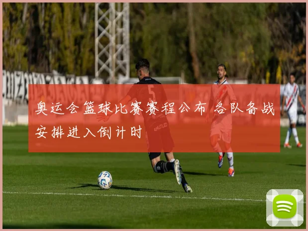 奥运会篮球比赛赛程公布 各队备战安排进入倒计时