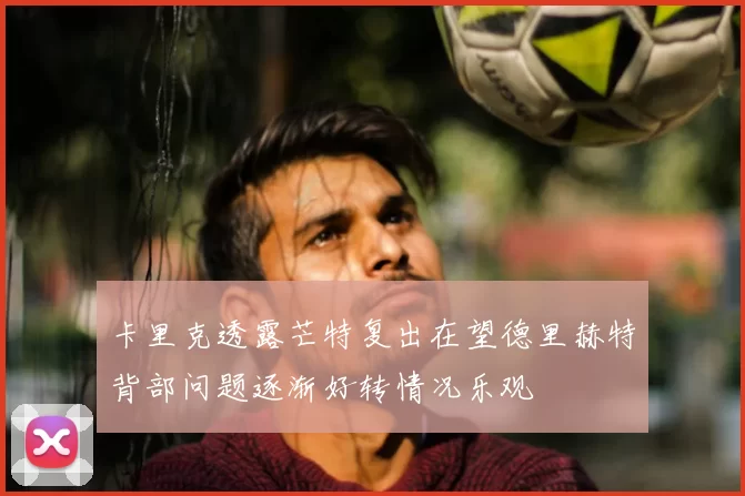 卡里克透露芒特复出在望德里赫特背部问题逐渐好转情况乐观