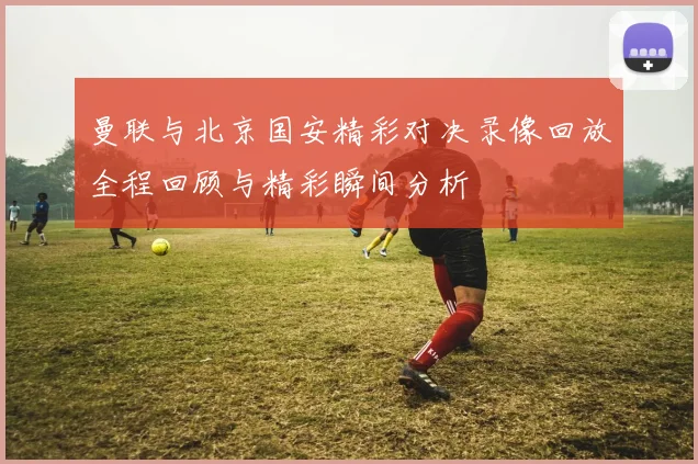 曼联与北京国安精彩对决录像回放全程回顾与精彩瞬间分析