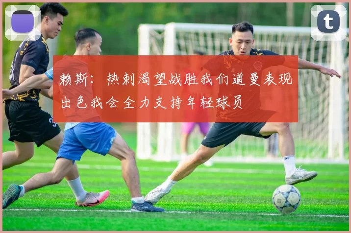 赖斯：热刺渴望战胜我们道曼表现出色我会全力支持年轻球员