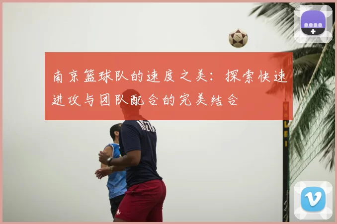 南京篮球队的速度之美：探索快速进攻与团队配合的完美结合