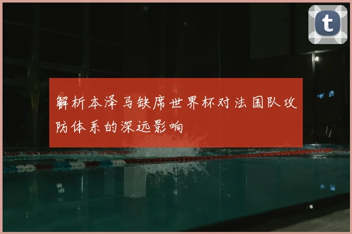 解析本泽马缺席世界杯对法国队攻防体系的深远影响