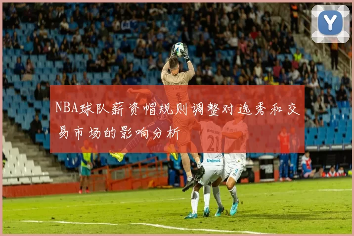 NBA球队薪资帽规则调整对选秀和交易市场的影响分析