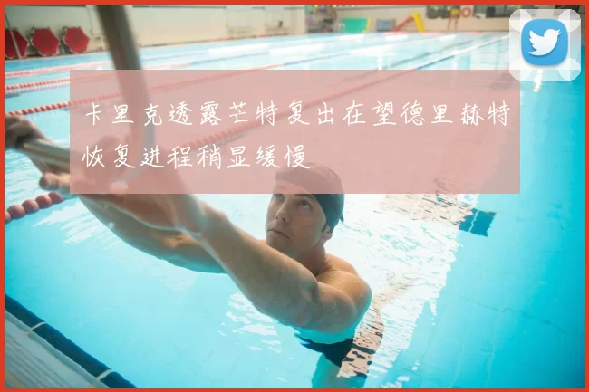 卡里克透露芒特复出在望德里赫特恢复进程稍显缓慢