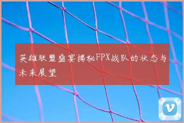 英雄联盟盛宴揭秘FPX战队的状态与未来展望