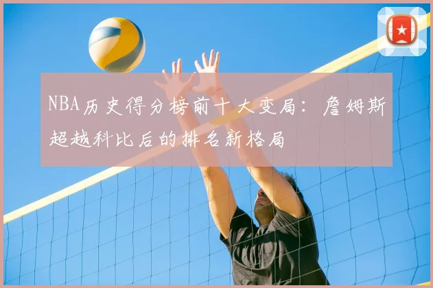 NBA历史得分榜前十大变局:詹姆斯超越科比后的排名新格局