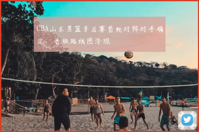 CBA山东男篮季后赛首轮对阵对手确定，晋级路线图浮现
