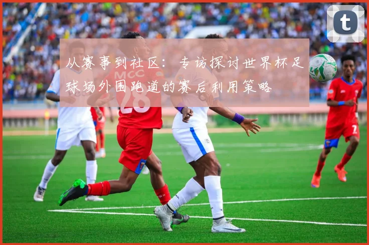从赛事到社区：专访探讨世界杯足球场外围跑道的赛后利用策略