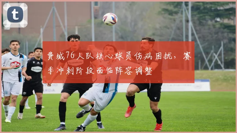 费城76人队核心球员伤病困扰，赛季冲刺阶段面临阵容调整