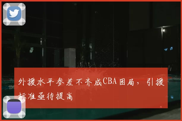 外援水平参差不齐成CBA困局，引援标准亟待提高