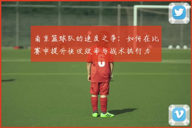 南京篮球队的速度之争：如何在比赛中提升快攻效率与战术执行力
