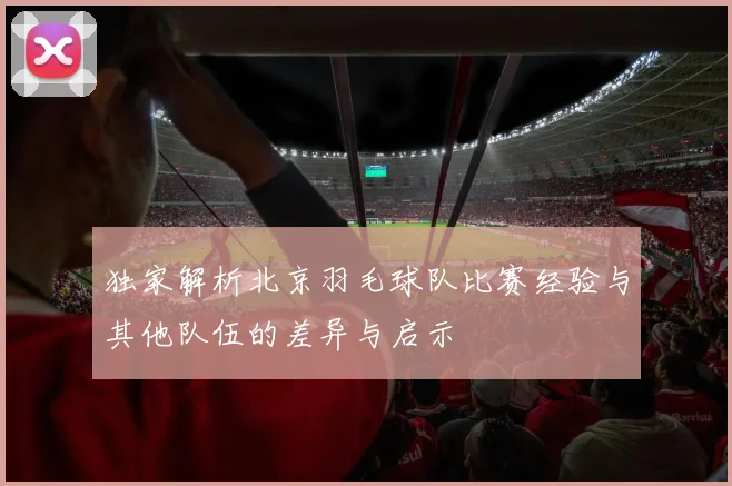 独家解析北京羽毛球队比赛经验与其他队伍的差异与启示