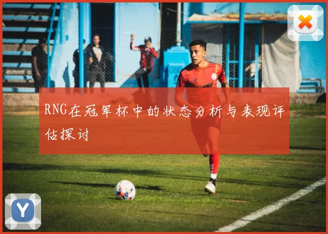 RNG在冠军杯中的状态分析与表现评估探讨