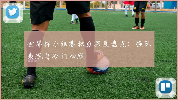 世界杯小组赛积分深度盘点：强队表现与冷门回顾
