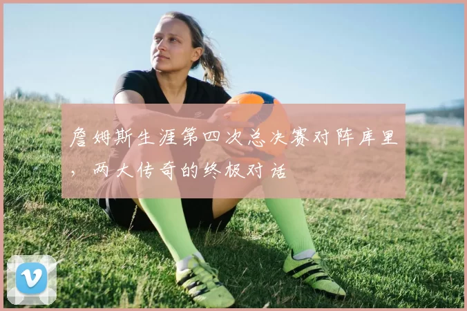 詹姆斯生涯第四次总决赛对阵库里，两大传奇的终极对话