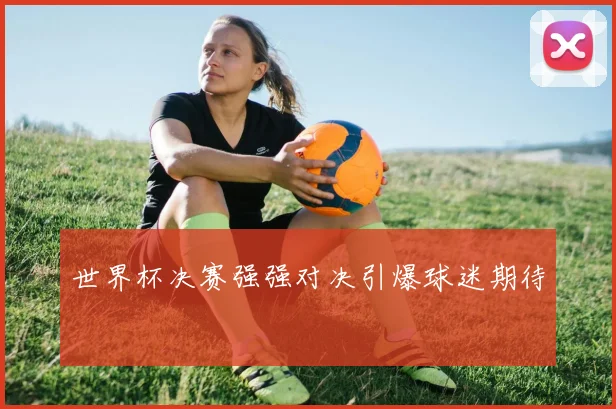 世界杯决赛强强对决引爆球迷期待