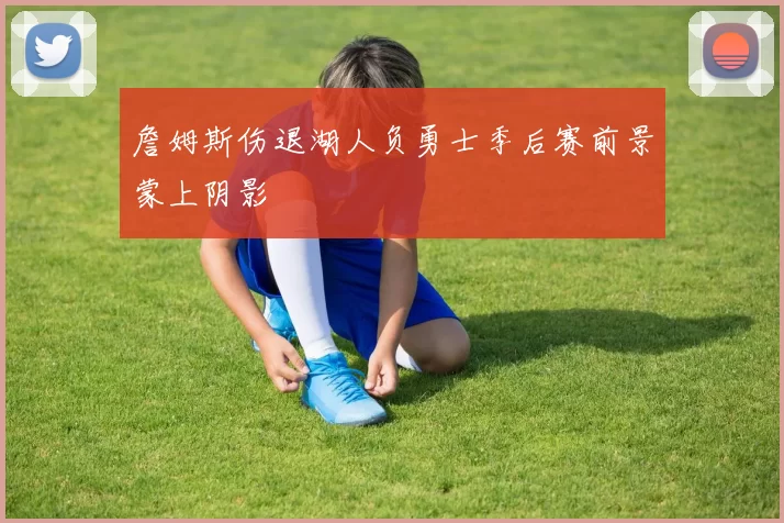 詹姆斯伤退湖人负勇士季后赛前景蒙上阴影
