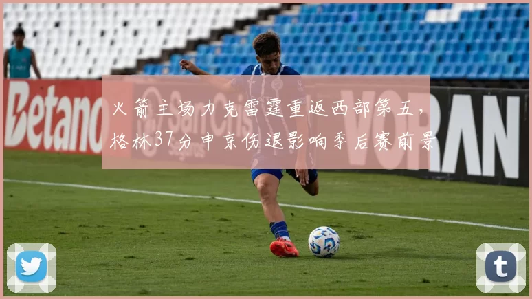 火箭主场力克雷霆重返西部第五，格林37分申京伤退影响季后赛前景