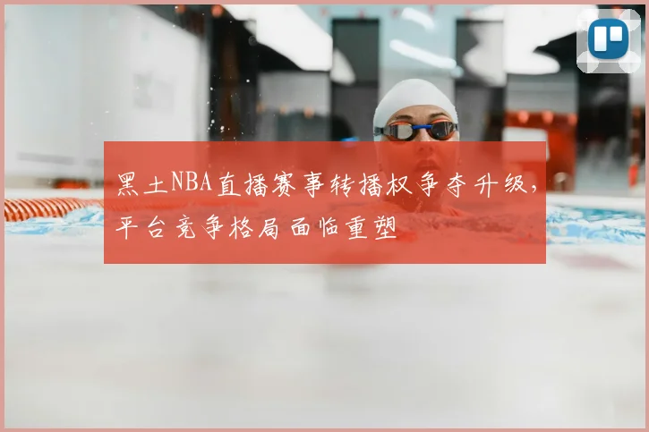 黑土NBA直播赛事转播权争夺升级，平台竞争格局面临重塑