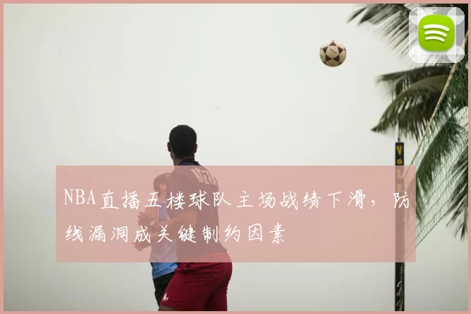 NBA直播五楼球队主场战绩下滑，防线漏洞成关键制约因素