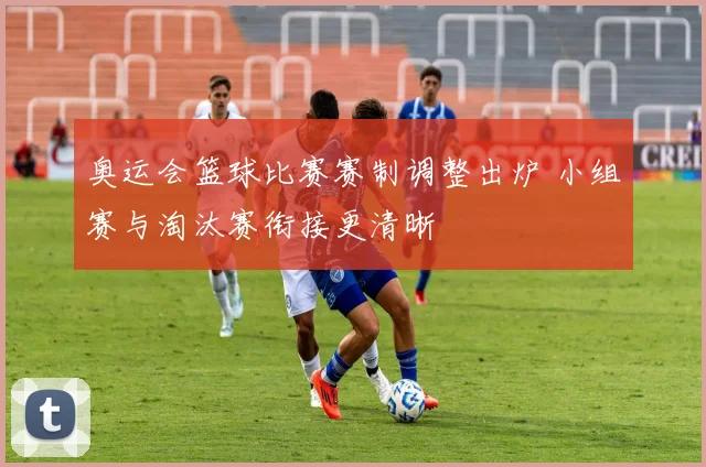 奥运会篮球比赛赛制调整出炉 小组赛与淘汰赛衔接更清晰