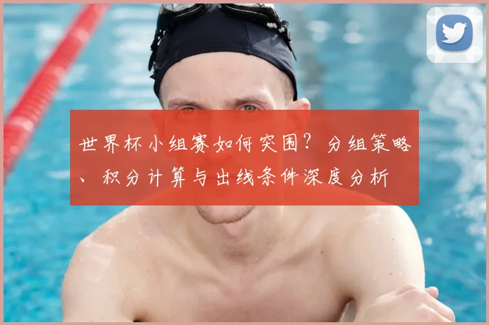 世界杯小组赛如何突围？分组策略、积分计算与出线条件深度分析