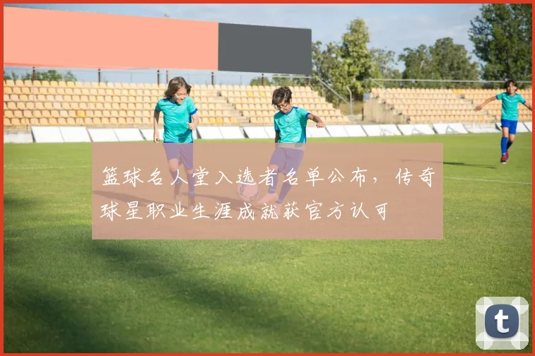 篮球名人堂入选者名单公布，传奇球星职业生涯成就获官方认可