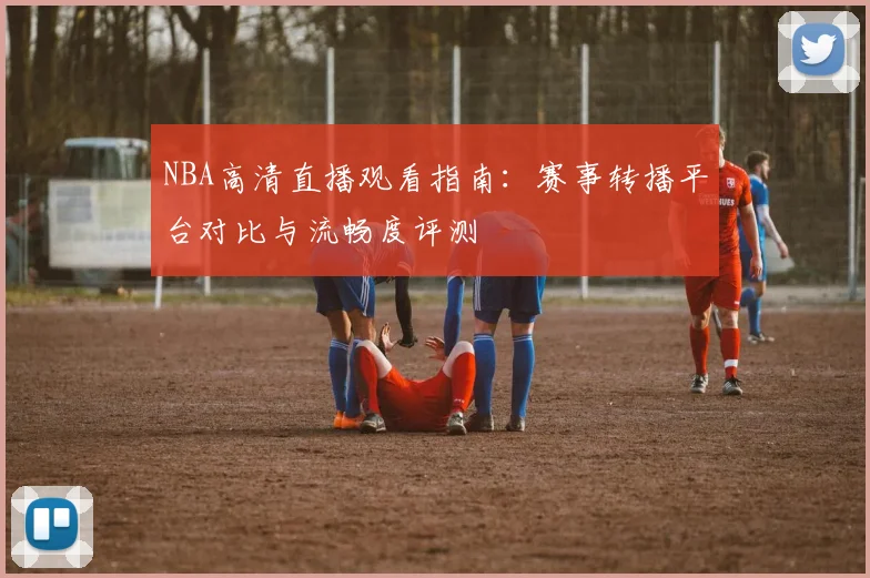 NBA高清直播观看指南：赛事转播平台对比与流畅度评测