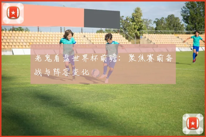 老鬼看盘世界杯前瞻：聚焦赛前备战与阵容变化