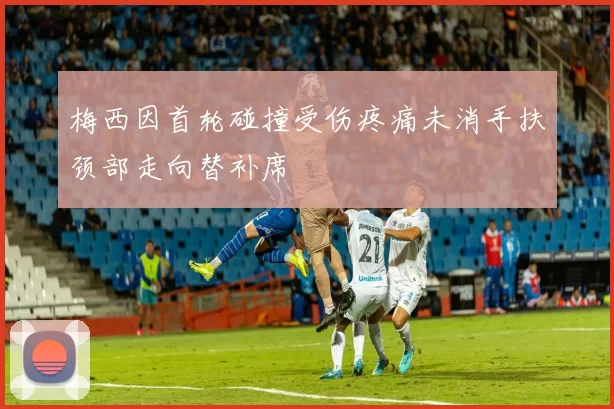 梅西因首轮碰撞受伤疼痛未消手扶颈部走向替补席
