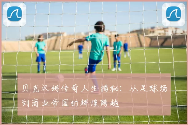 贝克汉姆传奇人生揭秘：从足球场到商业帝国的辉煌跨越