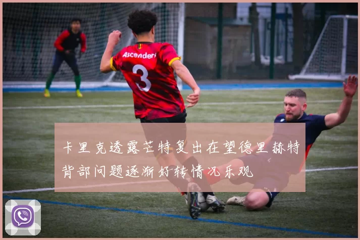 卡里克透露芒特复出在望德里赫特背部问题逐渐好转情况乐观