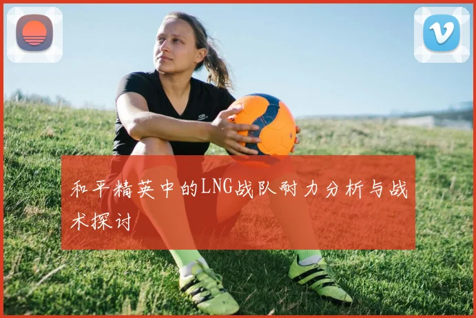 和平精英中的LNG战队耐力分析与战术探讨