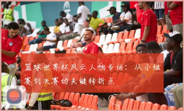 篮球世界杯风云人物专访:从小组赛到决赛的关键转折点