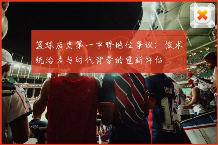 篮球历史第一中锋地位争议：技术统治力与时代背景的重新评估