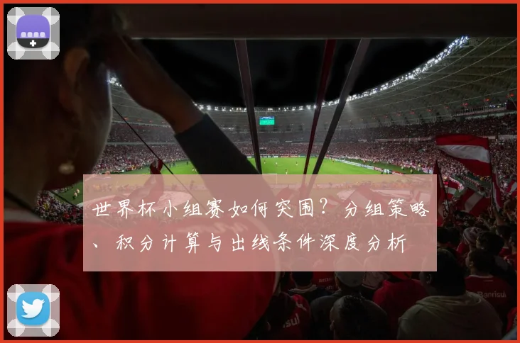 世界杯小组赛如何突围？分组策略、积分计算与出线条件深度分析