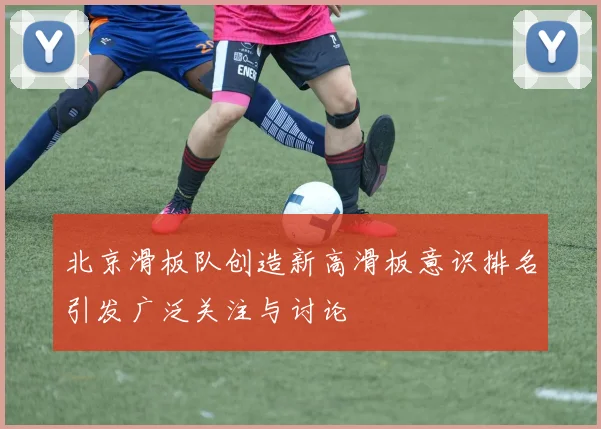 北京滑板队创造新高滑板意识排名引发广泛关注与讨论