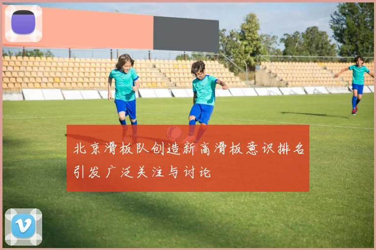 北京滑板队创造新高滑板意识排名引发广泛关注与讨论