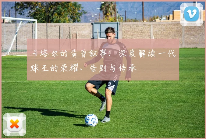 卡塔尔的黄昏叙事：深度解读一代球王的荣耀、告别与传承