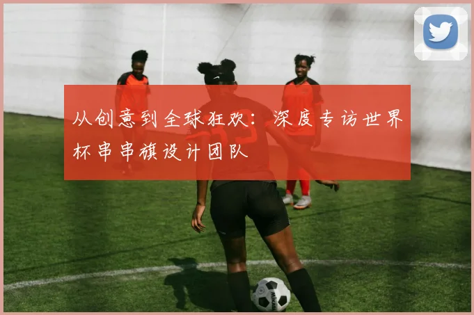 从创意到全球狂欢：深度专访世界杯串串旗设计团队